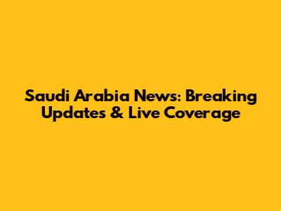 Saudi Arabia News: Breaking Updates & Live Coverage