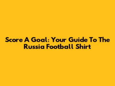 Score A Goal: Your Guide To The Russia Football Shirt