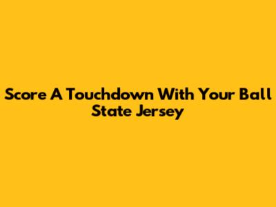 Score A Touchdown With Your Ball State Jersey