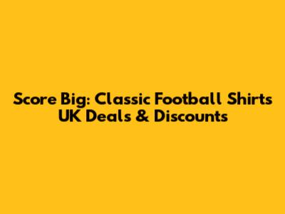 Score Big: Classic Football Shirts UK Deals & Discounts