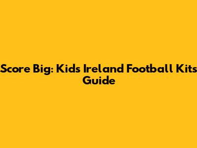 Score Big: Kids' Ireland Football Kits Guide