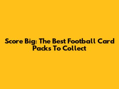 Score Big: The Best Football Card Packs To Collect