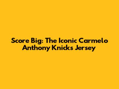 Score Big: The Iconic Carmelo Anthony Knicks Jersey