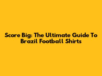 Score Big: The Ultimate Guide To Brazil Football Shirts