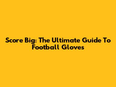 Score Big: The Ultimate Guide To Football Gloves