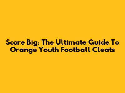 Score Big: The Ultimate Guide To Orange Youth Football Cleats