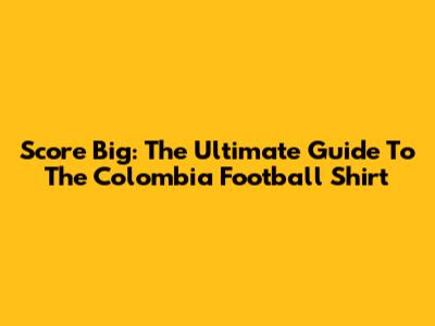 Score Big: The Ultimate Guide To The Colombia Football Shirt