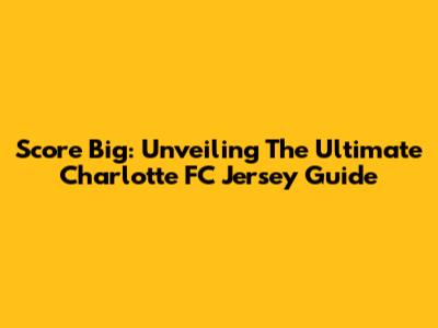 Score Big: Unveiling The Ultimate Charlotte FC Jersey Guide