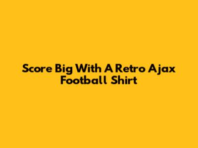 Score Big With A Retro Ajax Football Shirt