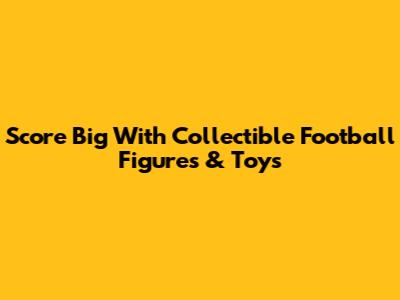 Score Big With Collectible Football Figures & Toys