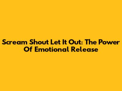 Scream Shout Let It Out: The Power Of Emotional Release