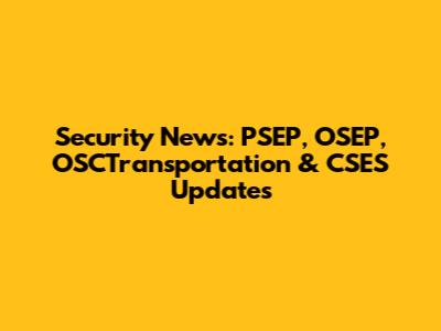 Security News: PSEP, OSEP, OSCTransportation & CSES Updates