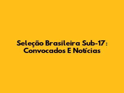 Seleção Brasileira Sub-17: Convocados E Notícias