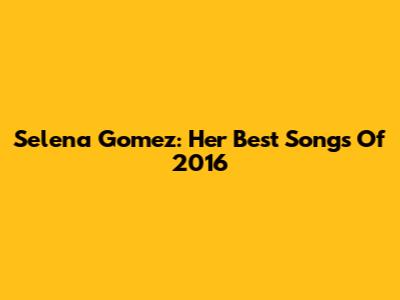 Selena Gomez: Her Best Songs Of 2016