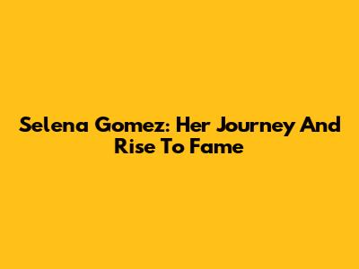 Selena Gomez: Her Journey And Rise To Fame