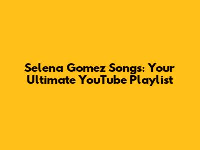 Selena Gomez Songs: Your Ultimate YouTube Playlist