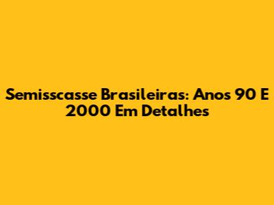 Semisscasse Brasileiras: Anos 90 E 2000 Em Detalhes