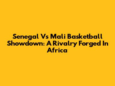 Senegal Vs Mali Basketball Showdown: A Rivalry Forged In Africa