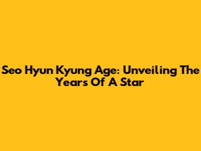 Seo Hyun Kyung Age: Unveiling The Years Of A Star