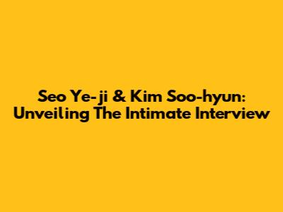 Seo Ye-ji & Kim Soo-hyun: Unveiling The Intimate Interview