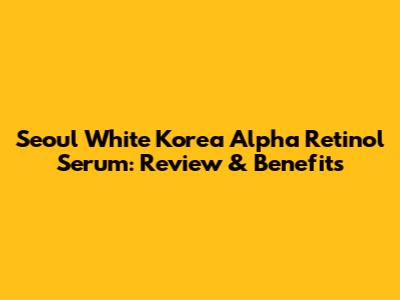 Seoul White Korea Alpha Retinol Serum: Review & Benefits