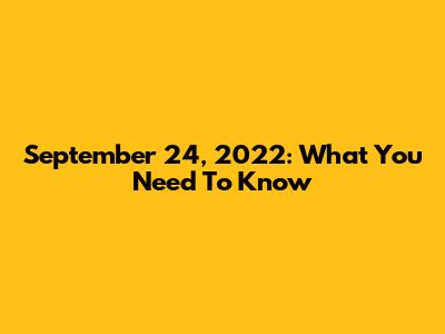 September 24, 2022: What You Need To Know