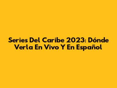 Series Del Caribe 2023: Dónde Verla En Vivo Y En Español