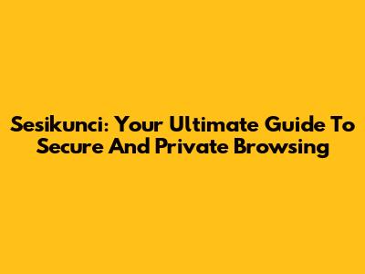 Sesikunci: Your Ultimate Guide To Secure And Private Browsing