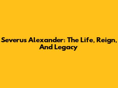 Severus Alexander: The Life, Reign, And Legacy
