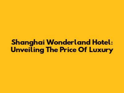 Shanghai Wonderland Hotel: Unveiling The Price Of Luxury