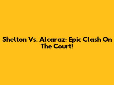 Shelton Vs. Alcaraz: Epic Clash On The Court!