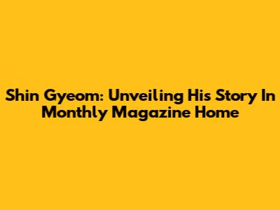 Shin Gyeom: Unveiling His Story In Monthly Magazine Home