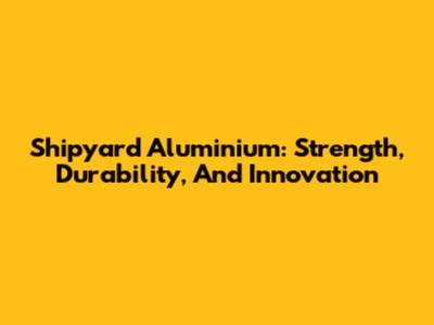 Shipyard Aluminium: Strength, Durability, And Innovation