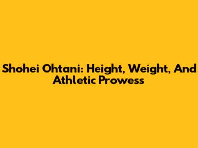 Shohei Ohtani: Height, Weight, And Athletic Prowess