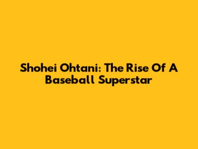 Shohei Ohtani: The Rise Of A Baseball Superstar