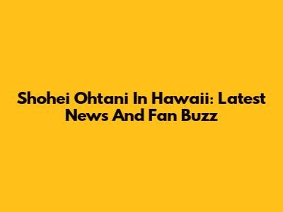 Shohei Ohtani In Hawaii: Latest News And Fan Buzz