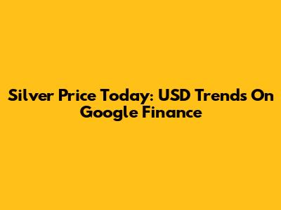 Silver Price Today: USD Trends On Google Finance