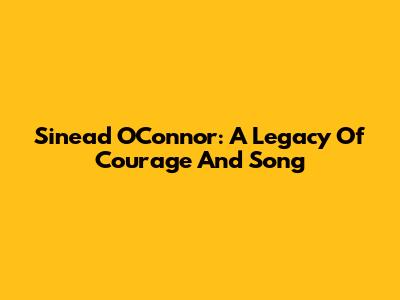 Sinead O'Connor: A Legacy Of Courage And Song