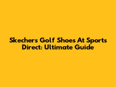 Skechers Golf Shoes At Sports Direct: Ultimate Guide