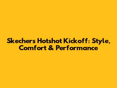 Skechers Hotshot Kickoff: Style, Comfort & Performance
