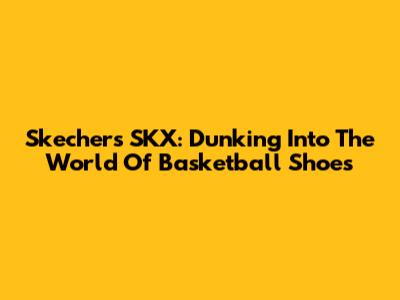 Skechers SKX: Dunking Into The World Of Basketball Shoes