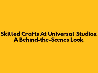 Skilled Crafts At Universal Studios: A Behind-the-Scenes Look