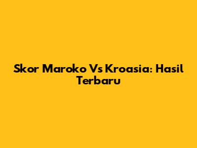 Skor Maroko Vs Kroasia: Hasil Terbaru