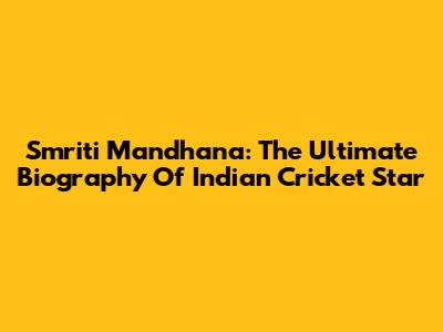 Smriti Mandhana: The Ultimate Biography Of Indian Cricket Star