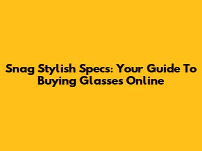 Snag Stylish Specs: Your Guide To Buying Glasses Online