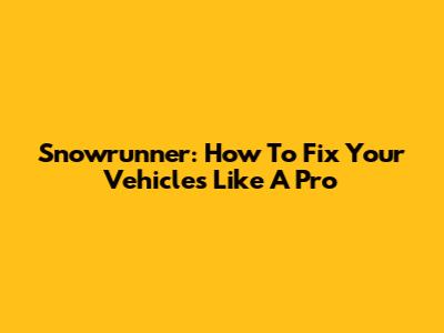 Snowrunner: How To Fix Your Vehicles Like A Pro