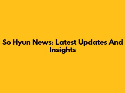 So Hyun News: Latest Updates And Insights
