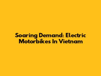 Soaring Demand: Electric Motorbikes In Vietnam