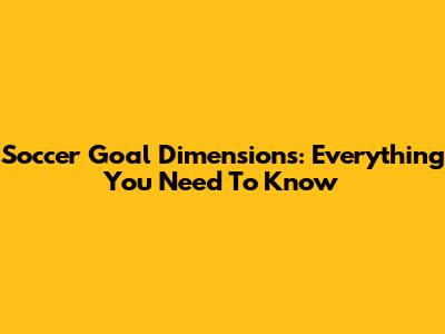 Soccer Goal Dimensions: Everything You Need To Know