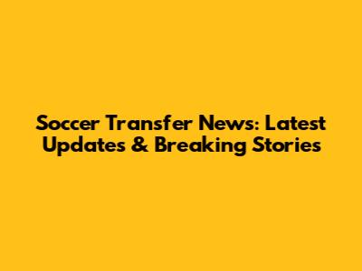 Soccer Transfer News: Latest Updates & Breaking Stories